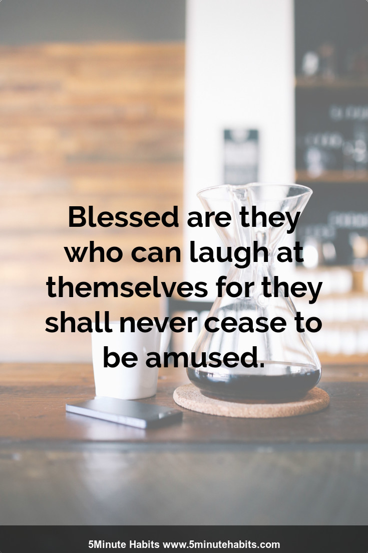 Blessed are they who can laugh at themselves for they shall never cease to be amused.